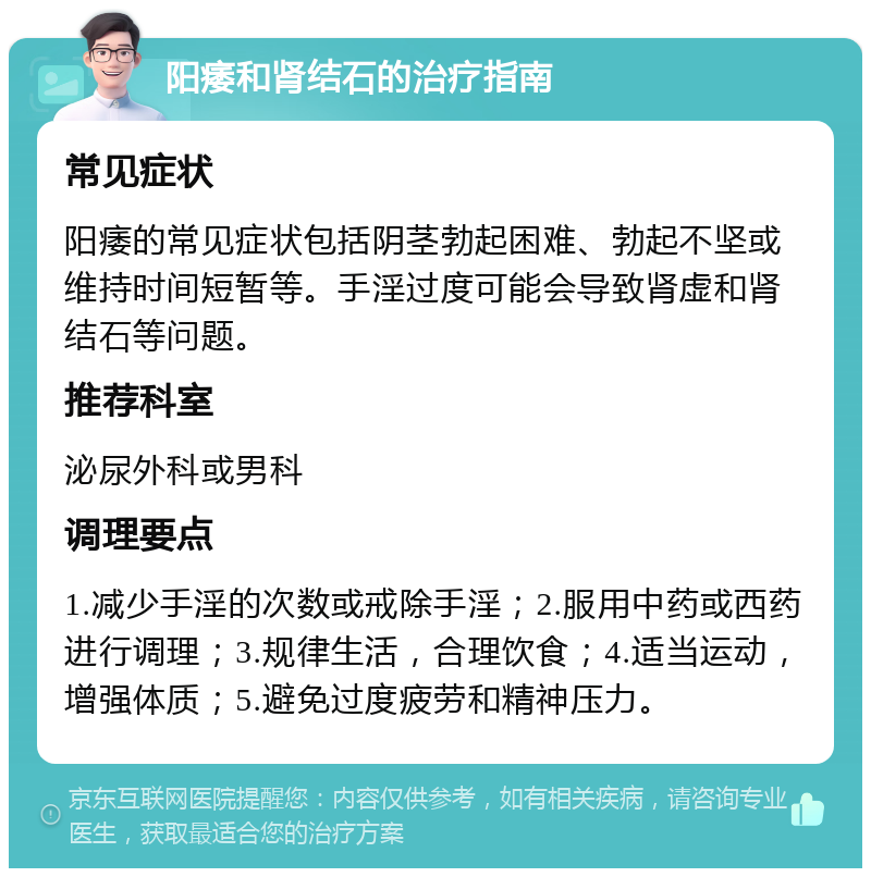 阳痿和肾结石的治疗指南 常见症状 阳痿的常见症状包括阴茎勃起困难、勃起不坚或维持时间短暂等。手淫过度可能会导致肾虚和肾结石等问题。 推荐科室 泌尿外科或男科 调理要点 1.减少手淫的次数或戒除手淫；2.服用中药或西药进行调理；3.规律生活，合理饮食；4.适当运动，增强体质；5.避免过度疲劳和精神压力。