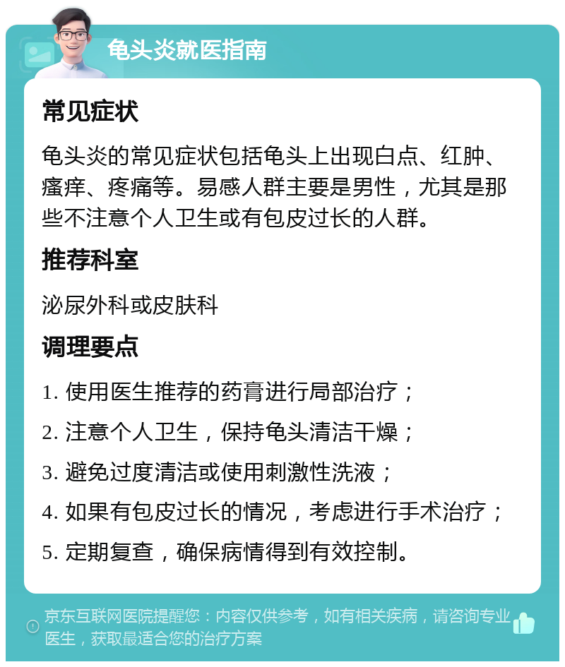 龟头炎就医指南 常见症状 龟头炎的常见症状包括龟头上出现白点、红肿、瘙痒、疼痛等。易感人群主要是男性，尤其是那些不注意个人卫生或有包皮过长的人群。 推荐科室 泌尿外科或皮肤科 调理要点 1. 使用医生推荐的药膏进行局部治疗； 2. 注意个人卫生，保持龟头清洁干燥； 3. 避免过度清洁或使用刺激性洗液； 4. 如果有包皮过长的情况，考虑进行手术治疗； 5. 定期复查，确保病情得到有效控制。