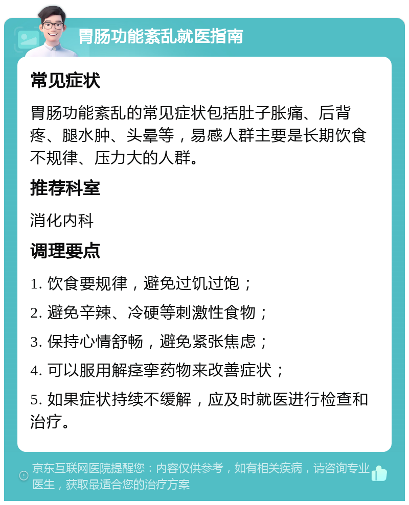 胃肠功能紊乱就医指南 常见症状 胃肠功能紊乱的常见症状包括肚子胀痛、后背疼、腿水肿、头晕等，易感人群主要是长期饮食不规律、压力大的人群。 推荐科室 消化内科 调理要点 1. 饮食要规律，避免过饥过饱； 2. 避免辛辣、冷硬等刺激性食物； 3. 保持心情舒畅，避免紧张焦虑； 4. 可以服用解痉挛药物来改善症状； 5. 如果症状持续不缓解，应及时就医进行检查和治疗。