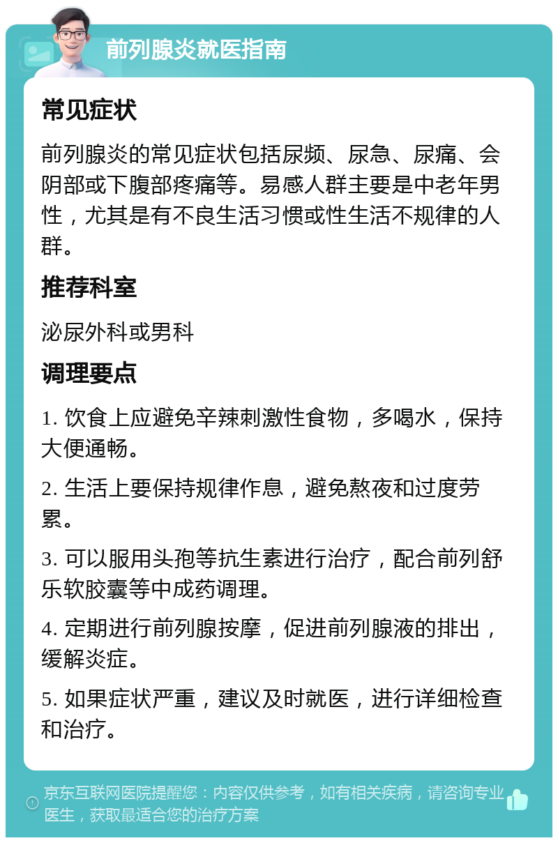 前列腺炎就医指南 常见症状 前列腺炎的常见症状包括尿频、尿急、尿痛、会阴部或下腹部疼痛等。易感人群主要是中老年男性，尤其是有不良生活习惯或性生活不规律的人群。 推荐科室 泌尿外科或男科 调理要点 1. 饮食上应避免辛辣刺激性食物，多喝水，保持大便通畅。 2. 生活上要保持规律作息，避免熬夜和过度劳累。 3. 可以服用头孢等抗生素进行治疗，配合前列舒乐软胶囊等中成药调理。 4. 定期进行前列腺按摩，促进前列腺液的排出，缓解炎症。 5. 如果症状严重，建议及时就医，进行详细检查和治疗。