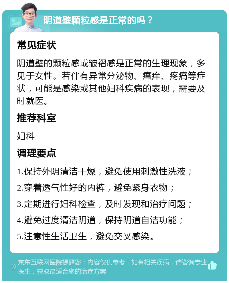 阴道壁颗粒感是正常的吗？ 常见症状 阴道壁的颗粒感或皱褶感是正常的生理现象，多见于女性。若伴有异常分泌物、瘙痒、疼痛等症状，可能是感染或其他妇科疾病的表现，需要及时就医。 推荐科室 妇科 调理要点 1.保持外阴清洁干燥，避免使用刺激性洗液； 2.穿着透气性好的内裤，避免紧身衣物； 3.定期进行妇科检查，及时发现和治疗问题； 4.避免过度清洁阴道，保持阴道自洁功能； 5.注意性生活卫生，避免交叉感染。