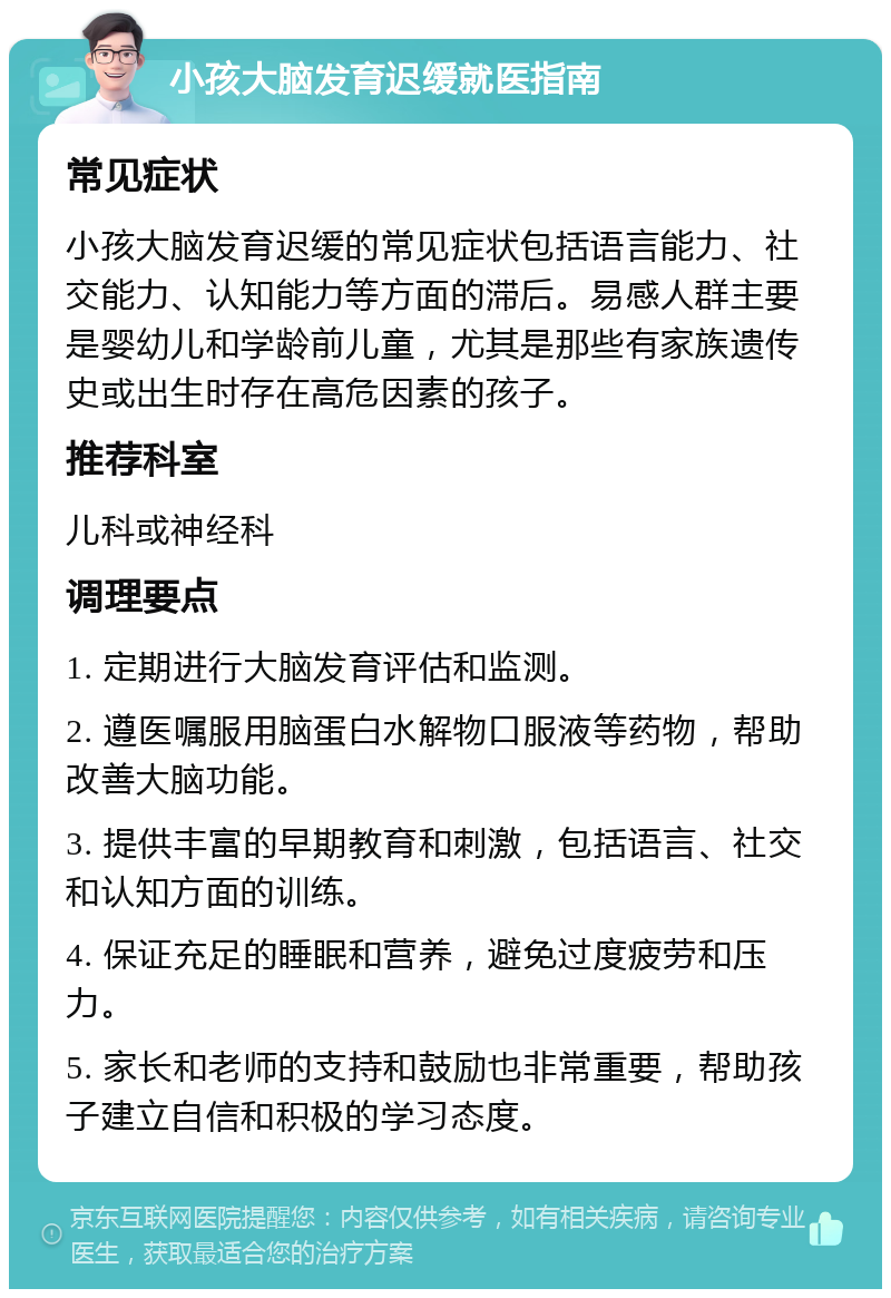 小孩大脑发育迟缓就医指南 常见症状 小孩大脑发育迟缓的常见症状包括语言能力、社交能力、认知能力等方面的滞后。易感人群主要是婴幼儿和学龄前儿童，尤其是那些有家族遗传史或出生时存在高危因素的孩子。 推荐科室 儿科或神经科 调理要点 1. 定期进行大脑发育评估和监测。 2. 遵医嘱服用脑蛋白水解物口服液等药物，帮助改善大脑功能。 3. 提供丰富的早期教育和刺激，包括语言、社交和认知方面的训练。 4. 保证充足的睡眠和营养，避免过度疲劳和压力。 5. 家长和老师的支持和鼓励也非常重要，帮助孩子建立自信和积极的学习态度。