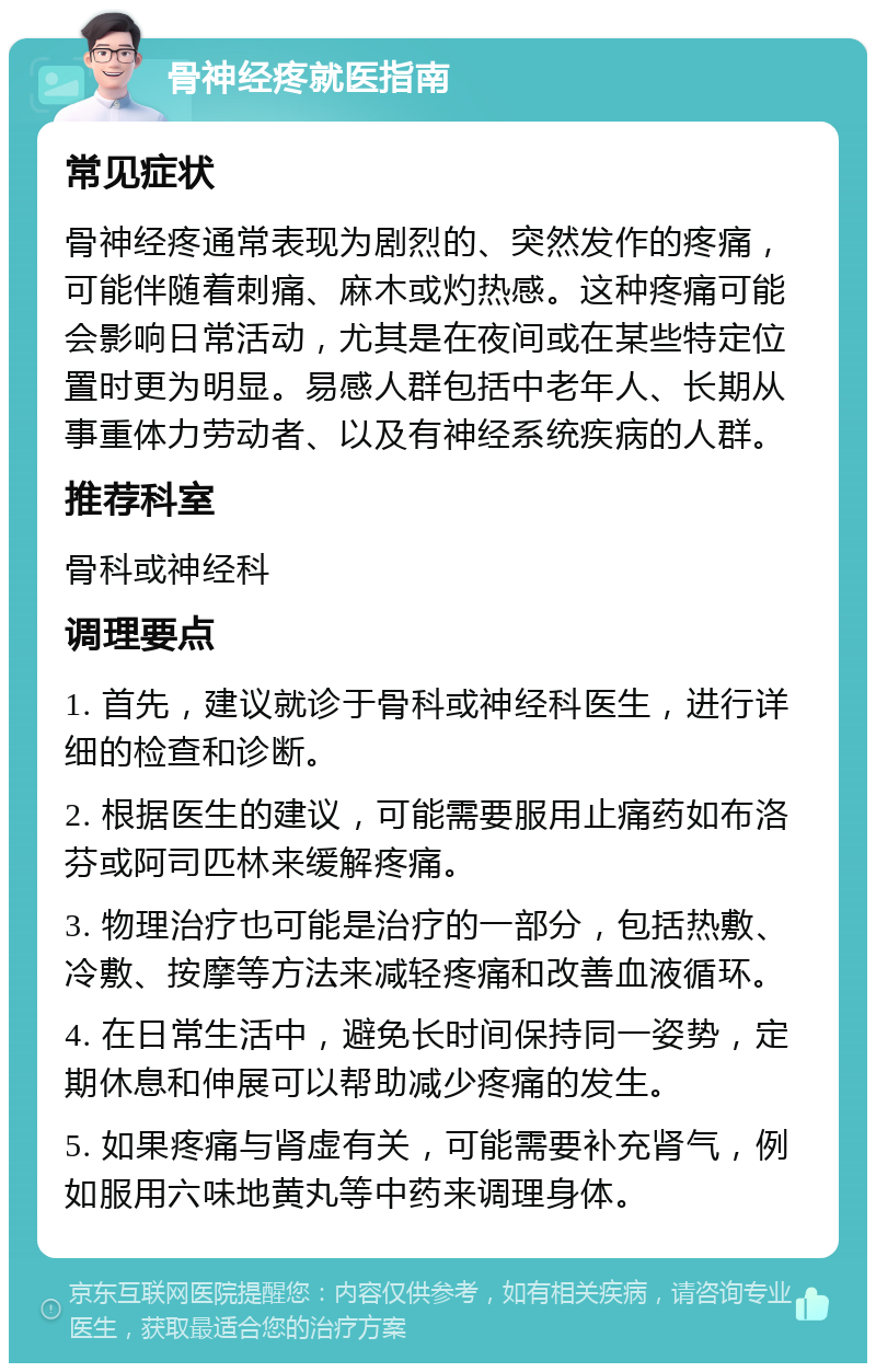 骨神经疼就医指南 常见症状 骨神经疼通常表现为剧烈的、突然发作的疼痛，可能伴随着刺痛、麻木或灼热感。这种疼痛可能会影响日常活动，尤其是在夜间或在某些特定位置时更为明显。易感人群包括中老年人、长期从事重体力劳动者、以及有神经系统疾病的人群。 推荐科室 骨科或神经科 调理要点 1. 首先，建议就诊于骨科或神经科医生，进行详细的检查和诊断。 2. 根据医生的建议，可能需要服用止痛药如布洛芬或阿司匹林来缓解疼痛。 3. 物理治疗也可能是治疗的一部分，包括热敷、冷敷、按摩等方法来减轻疼痛和改善血液循环。 4. 在日常生活中，避免长时间保持同一姿势，定期休息和伸展可以帮助减少疼痛的发生。 5. 如果疼痛与肾虚有关，可能需要补充肾气，例如服用六味地黄丸等中药来调理身体。