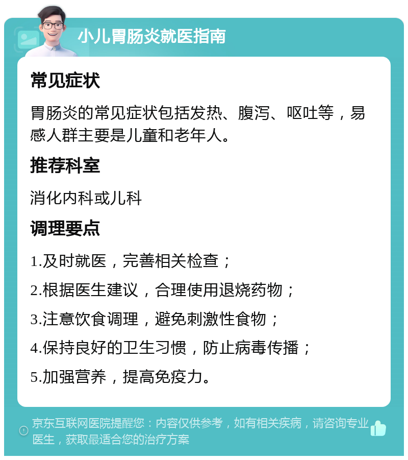 小儿胃肠炎就医指南 常见症状 胃肠炎的常见症状包括发热、腹泻、呕吐等，易感人群主要是儿童和老年人。 推荐科室 消化内科或儿科 调理要点 1.及时就医，完善相关检查； 2.根据医生建议，合理使用退烧药物； 3.注意饮食调理，避免刺激性食物； 4.保持良好的卫生习惯，防止病毒传播； 5.加强营养，提高免疫力。