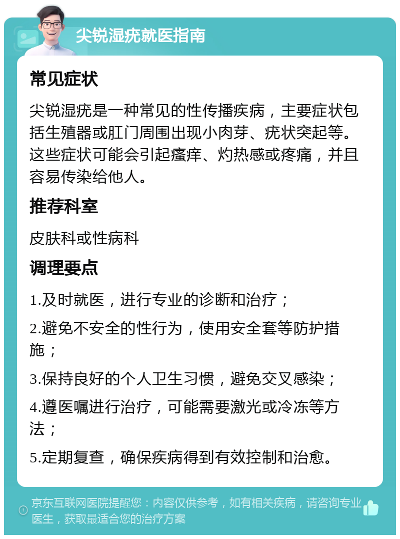 尖锐湿疣就医指南 常见症状 尖锐湿疣是一种常见的性传播疾病，主要症状包括生殖器或肛门周围出现小肉芽、疣状突起等。这些症状可能会引起瘙痒、灼热感或疼痛，并且容易传染给他人。 推荐科室 皮肤科或性病科 调理要点 1.及时就医，进行专业的诊断和治疗； 2.避免不安全的性行为，使用安全套等防护措施； 3.保持良好的个人卫生习惯，避免交叉感染； 4.遵医嘱进行治疗，可能需要激光或冷冻等方法； 5.定期复查，确保疾病得到有效控制和治愈。