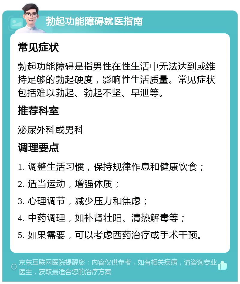 勃起功能障碍就医指南 常见症状 勃起功能障碍是指男性在性生活中无法达到或维持足够的勃起硬度，影响性生活质量。常见症状包括难以勃起、勃起不坚、早泄等。 推荐科室 泌尿外科或男科 调理要点 1. 调整生活习惯，保持规律作息和健康饮食； 2. 适当运动，增强体质； 3. 心理调节，减少压力和焦虑； 4. 中药调理，如补肾壮阳、清热解毒等； 5. 如果需要，可以考虑西药治疗或手术干预。