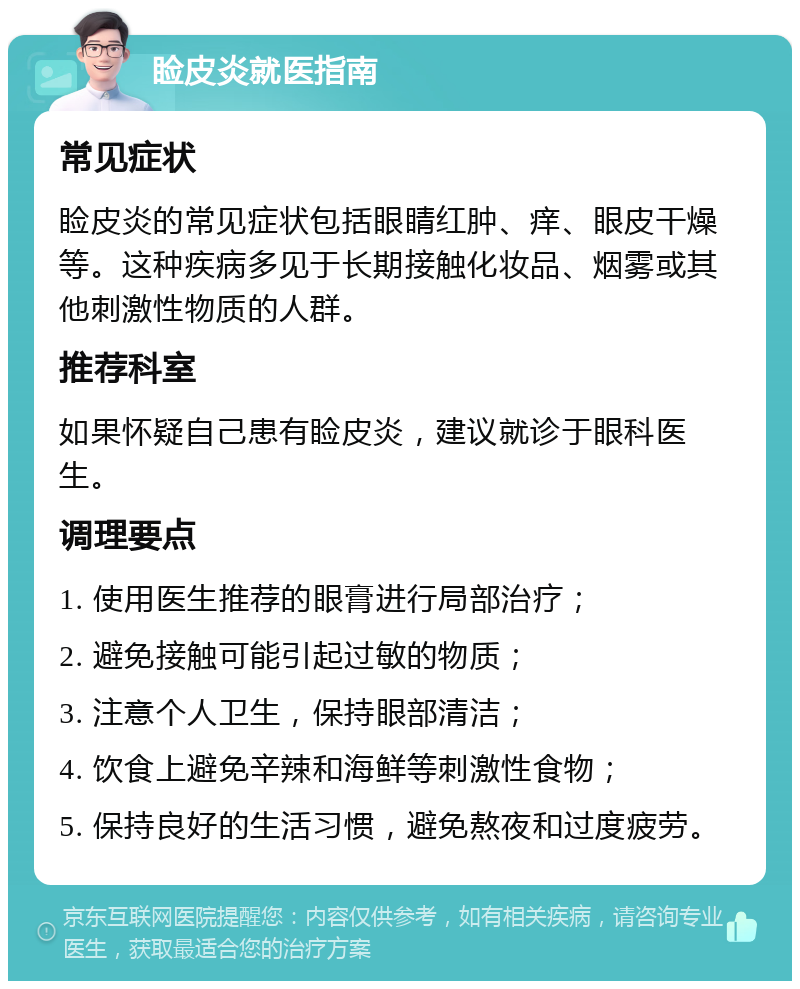 睑皮炎就医指南 常见症状 睑皮炎的常见症状包括眼睛红肿、痒、眼皮干燥等。这种疾病多见于长期接触化妆品、烟雾或其他刺激性物质的人群。 推荐科室 如果怀疑自己患有睑皮炎，建议就诊于眼科医生。 调理要点 1. 使用医生推荐的眼膏进行局部治疗； 2. 避免接触可能引起过敏的物质； 3. 注意个人卫生，保持眼部清洁； 4. 饮食上避免辛辣和海鲜等刺激性食物； 5. 保持良好的生活习惯，避免熬夜和过度疲劳。