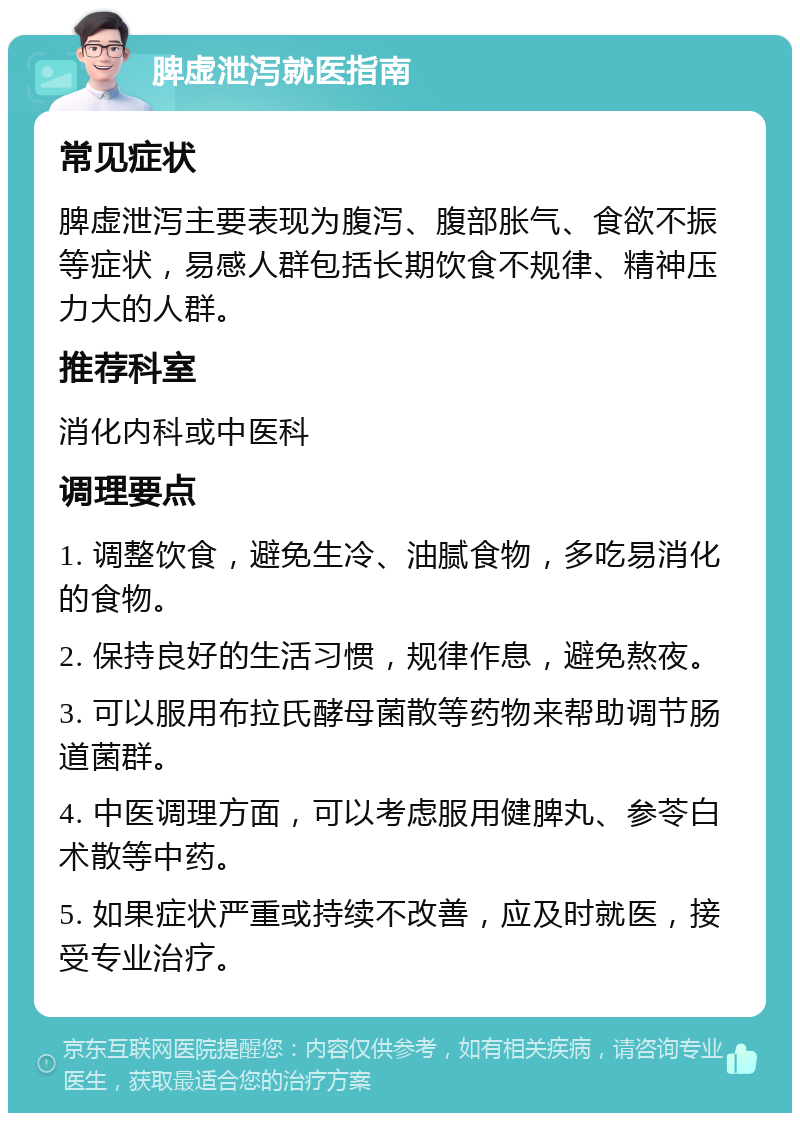 脾虚泄泻就医指南 常见症状 脾虚泄泻主要表现为腹泻、腹部胀气、食欲不振等症状，易感人群包括长期饮食不规律、精神压力大的人群。 推荐科室 消化内科或中医科 调理要点 1. 调整饮食，避免生冷、油腻食物，多吃易消化的食物。 2. 保持良好的生活习惯，规律作息，避免熬夜。 3. 可以服用布拉氏酵母菌散等药物来帮助调节肠道菌群。 4. 中医调理方面，可以考虑服用健脾丸、参苓白术散等中药。 5. 如果症状严重或持续不改善，应及时就医，接受专业治疗。