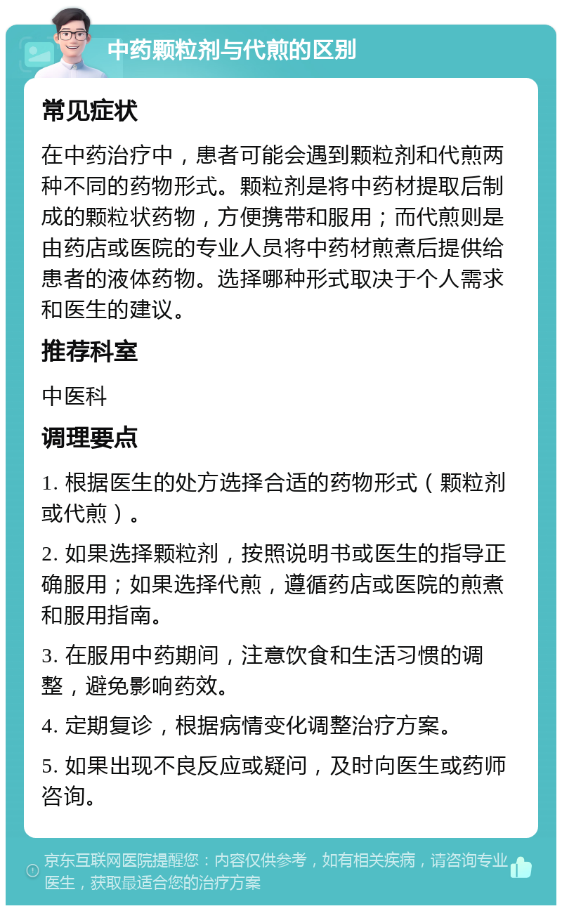 中药颗粒剂与代煎的区别 常见症状 在中药治疗中，患者可能会遇到颗粒剂和代煎两种不同的药物形式。颗粒剂是将中药材提取后制成的颗粒状药物，方便携带和服用；而代煎则是由药店或医院的专业人员将中药材煎煮后提供给患者的液体药物。选择哪种形式取决于个人需求和医生的建议。 推荐科室 中医科 调理要点 1. 根据医生的处方选择合适的药物形式（颗粒剂或代煎）。 2. 如果选择颗粒剂，按照说明书或医生的指导正确服用；如果选择代煎，遵循药店或医院的煎煮和服用指南。 3. 在服用中药期间，注意饮食和生活习惯的调整，避免影响药效。 4. 定期复诊，根据病情变化调整治疗方案。 5. 如果出现不良反应或疑问，及时向医生或药师咨询。