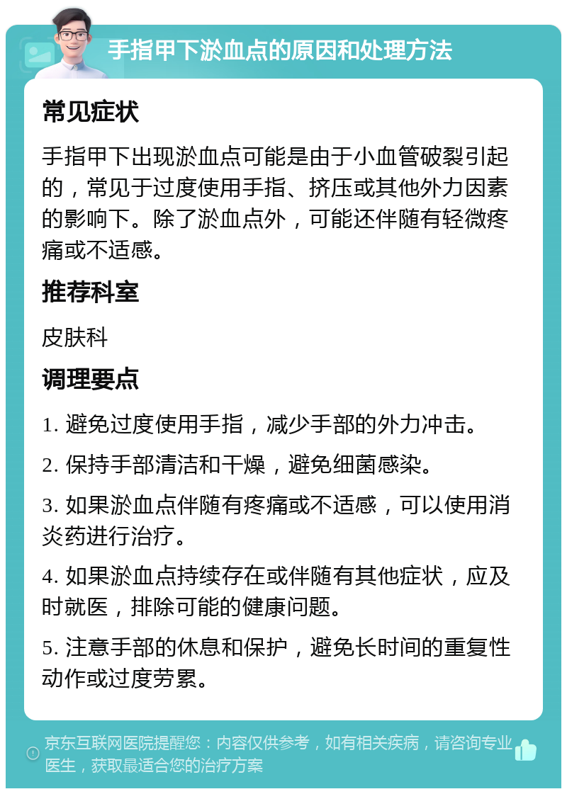 手指甲下淤血点的原因和处理方法 常见症状 手指甲下出现淤血点可能是由于小血管破裂引起的，常见于过度使用手指、挤压或其他外力因素的影响下。除了淤血点外，可能还伴随有轻微疼痛或不适感。 推荐科室 皮肤科 调理要点 1. 避免过度使用手指，减少手部的外力冲击。 2. 保持手部清洁和干燥，避免细菌感染。 3. 如果淤血点伴随有疼痛或不适感，可以使用消炎药进行治疗。 4. 如果淤血点持续存在或伴随有其他症状，应及时就医，排除可能的健康问题。 5. 注意手部的休息和保护，避免长时间的重复性动作或过度劳累。