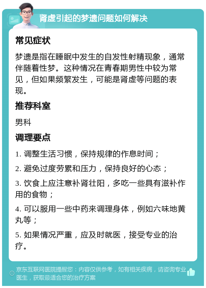 肾虚引起的梦遗问题如何解决 常见症状 梦遗是指在睡眠中发生的自发性射精现象，通常伴随着性梦。这种情况在青春期男性中较为常见，但如果频繁发生，可能是肾虚等问题的表现。 推荐科室 男科 调理要点 1. 调整生活习惯，保持规律的作息时间； 2. 避免过度劳累和压力，保持良好的心态； 3. 饮食上应注意补肾壮阳，多吃一些具有滋补作用的食物； 4. 可以服用一些中药来调理身体，例如六味地黄丸等； 5. 如果情况严重，应及时就医，接受专业的治疗。