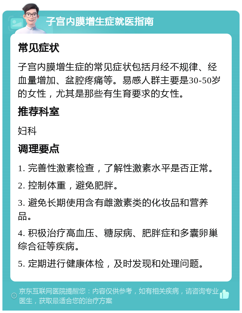 子宫内膜增生症就医指南 常见症状 子宫内膜增生症的常见症状包括月经不规律、经血量增加、盆腔疼痛等。易感人群主要是30-50岁的女性，尤其是那些有生育要求的女性。 推荐科室 妇科 调理要点 1. 完善性激素检查，了解性激素水平是否正常。 2. 控制体重，避免肥胖。 3. 避免长期使用含有雌激素类的化妆品和营养品。 4. 积极治疗高血压、糖尿病、肥胖症和多囊卵巢综合征等疾病。 5. 定期进行健康体检，及时发现和处理问题。