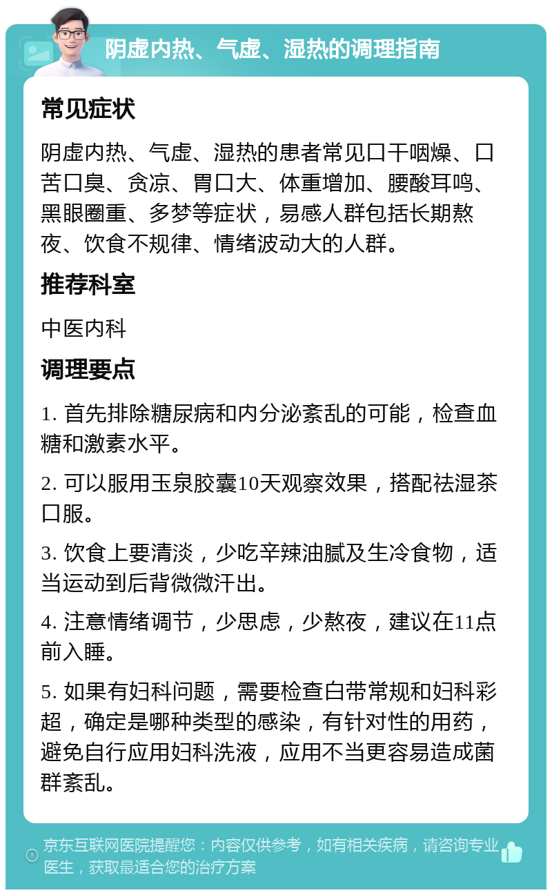 阴虚内热、气虚、湿热的调理指南 常见症状 阴虚内热、气虚、湿热的患者常见口干咽燥、口苦口臭、贪凉、胃口大、体重增加、腰酸耳鸣、黑眼圈重、多梦等症状，易感人群包括长期熬夜、饮食不规律、情绪波动大的人群。 推荐科室 中医内科 调理要点 1. 首先排除糖尿病和内分泌紊乱的可能，检查血糖和激素水平。 2. 可以服用玉泉胶囊10天观察效果，搭配祛湿茶口服。 3. 饮食上要清淡，少吃辛辣油腻及生冷食物，适当运动到后背微微汗出。 4. 注意情绪调节，少思虑，少熬夜，建议在11点前入睡。 5. 如果有妇科问题，需要检查白带常规和妇科彩超，确定是哪种类型的感染，有针对性的用药，避免自行应用妇科洗液，应用不当更容易造成菌群紊乱。