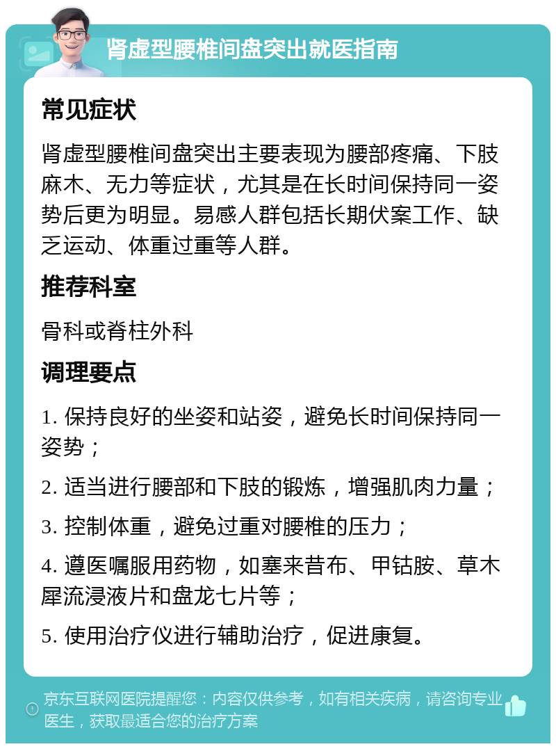 肾虚型腰椎间盘突出就医指南 常见症状 肾虚型腰椎间盘突出主要表现为腰部疼痛、下肢麻木、无力等症状，尤其是在长时间保持同一姿势后更为明显。易感人群包括长期伏案工作、缺乏运动、体重过重等人群。 推荐科室 骨科或脊柱外科 调理要点 1. 保持良好的坐姿和站姿，避免长时间保持同一姿势； 2. 适当进行腰部和下肢的锻炼，增强肌肉力量； 3. 控制体重，避免过重对腰椎的压力； 4. 遵医嘱服用药物，如塞来昔布、甲钴胺、草木犀流浸液片和盘龙七片等； 5. 使用治疗仪进行辅助治疗，促进康复。