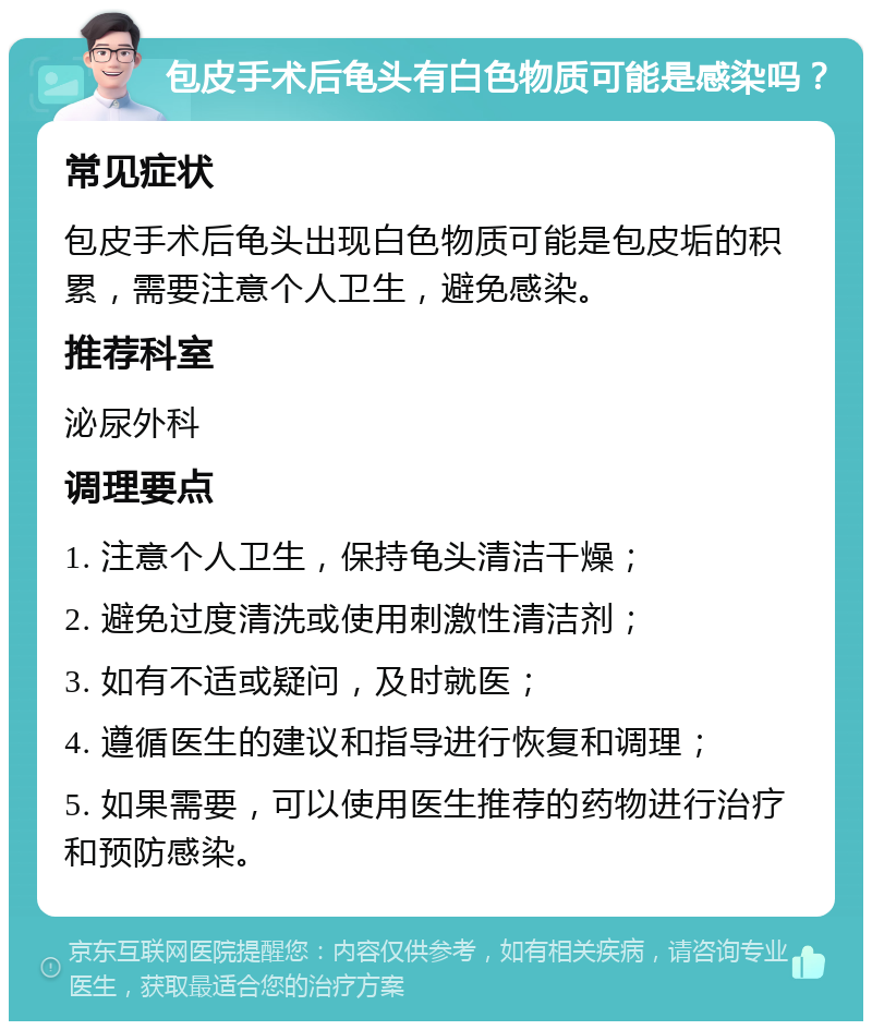 包皮手术后龟头有白色物质可能是感染吗？ 常见症状 包皮手术后龟头出现白色物质可能是包皮垢的积累，需要注意个人卫生，避免感染。 推荐科室 泌尿外科 调理要点 1. 注意个人卫生，保持龟头清洁干燥； 2. 避免过度清洗或使用刺激性清洁剂； 3. 如有不适或疑问，及时就医； 4. 遵循医生的建议和指导进行恢复和调理； 5. 如果需要，可以使用医生推荐的药物进行治疗和预防感染。