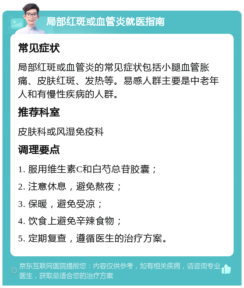 局部红斑或血管炎就医指南 常见症状 局部红斑或血管炎的常见症状包括小腿血管胀痛、皮肤红斑、发热等。易感人群主要是中老年人和有慢性疾病的人群。 推荐科室 皮肤科或风湿免疫科 调理要点 1. 服用维生素C和白芍总苷胶囊； 2. 注意休息，避免熬夜； 3. 保暖，避免受凉； 4. 饮食上避免辛辣食物； 5. 定期复查，遵循医生的治疗方案。