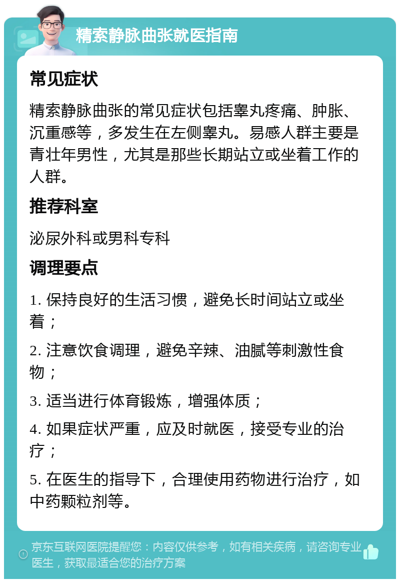 精索静脉曲张就医指南 常见症状 精索静脉曲张的常见症状包括睾丸疼痛、肿胀、沉重感等，多发生在左侧睾丸。易感人群主要是青壮年男性，尤其是那些长期站立或坐着工作的人群。 推荐科室 泌尿外科或男科专科 调理要点 1. 保持良好的生活习惯，避免长时间站立或坐着； 2. 注意饮食调理，避免辛辣、油腻等刺激性食物； 3. 适当进行体育锻炼，增强体质； 4. 如果症状严重，应及时就医，接受专业的治疗； 5. 在医生的指导下，合理使用药物进行治疗，如中药颗粒剂等。