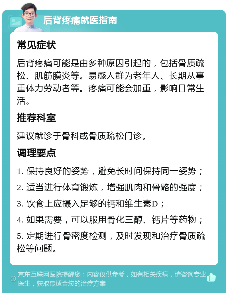 后背疼痛就医指南 常见症状 后背疼痛可能是由多种原因引起的，包括骨质疏松、肌筋膜炎等。易感人群为老年人、长期从事重体力劳动者等。疼痛可能会加重，影响日常生活。 推荐科室 建议就诊于骨科或骨质疏松门诊。 调理要点 1. 保持良好的姿势，避免长时间保持同一姿势； 2. 适当进行体育锻炼，增强肌肉和骨骼的强度； 3. 饮食上应摄入足够的钙和维生素D； 4. 如果需要，可以服用骨化三醇、钙片等药物； 5. 定期进行骨密度检测，及时发现和治疗骨质疏松等问题。