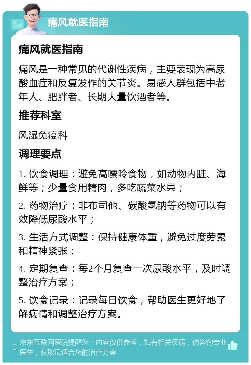 痛风就医指南 痛风就医指南 痛风是一种常见的代谢性疾病，主要表现为高尿酸血症和反复发作的关节炎。易感人群包括中老年人、肥胖者、长期大量饮酒者等。 推荐科室 风湿免疫科 调理要点 1. 饮食调理：避免高嘌呤食物，如动物内脏、海鲜等；少量食用精肉，多吃蔬菜水果； 2. 药物治疗：非布司他、碳酸氢钠等药物可以有效降低尿酸水平； 3. 生活方式调整：保持健康体重，避免过度劳累和精神紧张； 4. 定期复查：每2个月复查一次尿酸水平，及时调整治疗方案； 5. 饮食记录：记录每日饮食，帮助医生更好地了解病情和调整治疗方案。