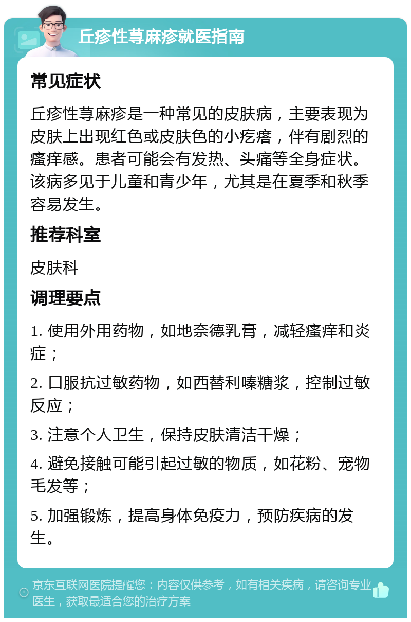 丘疹性荨麻疹就医指南 常见症状 丘疹性荨麻疹是一种常见的皮肤病，主要表现为皮肤上出现红色或皮肤色的小疙瘩，伴有剧烈的瘙痒感。患者可能会有发热、头痛等全身症状。该病多见于儿童和青少年，尤其是在夏季和秋季容易发生。 推荐科室 皮肤科 调理要点 1. 使用外用药物，如地奈德乳膏，减轻瘙痒和炎症； 2. 口服抗过敏药物，如西替利嗪糖浆，控制过敏反应； 3. 注意个人卫生，保持皮肤清洁干燥； 4. 避免接触可能引起过敏的物质，如花粉、宠物毛发等； 5. 加强锻炼，提高身体免疫力，预防疾病的发生。