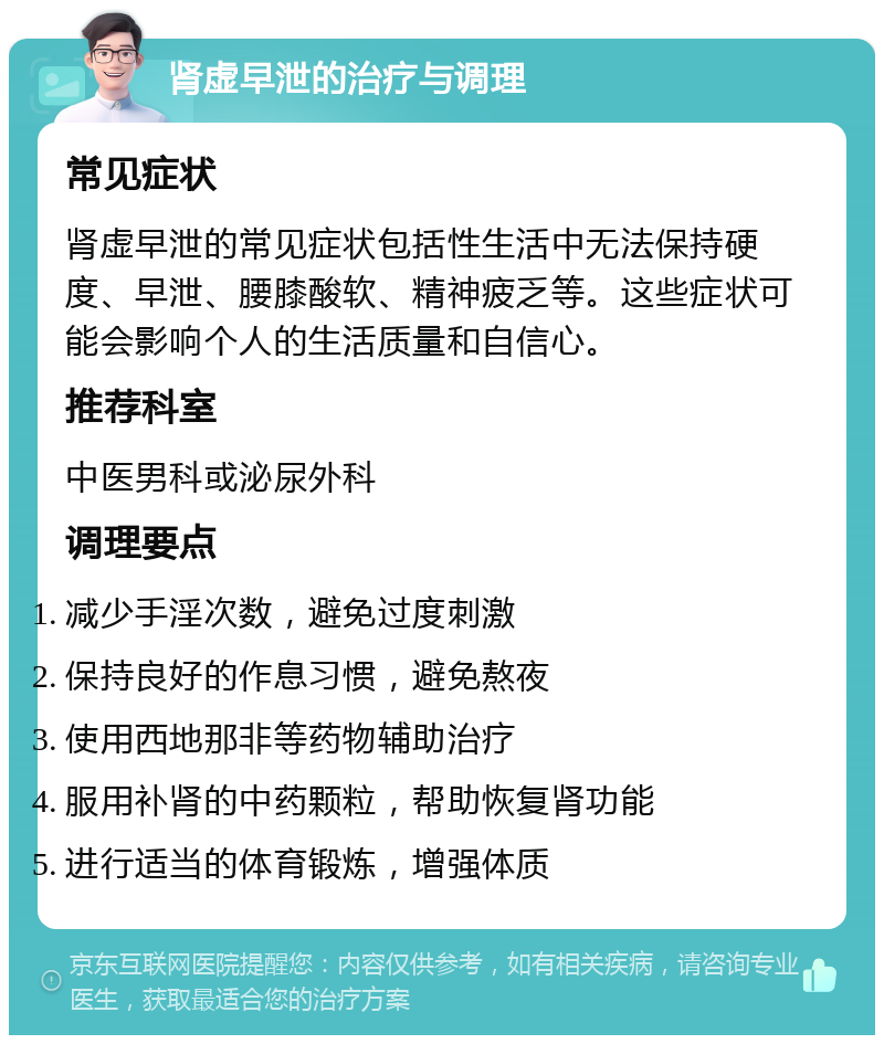 肾虚早泄的治疗与调理 常见症状 肾虚早泄的常见症状包括性生活中无法保持硬度、早泄、腰膝酸软、精神疲乏等。这些症状可能会影响个人的生活质量和自信心。 推荐科室 中医男科或泌尿外科 调理要点 减少手淫次数，避免过度刺激 保持良好的作息习惯，避免熬夜 使用西地那非等药物辅助治疗 服用补肾的中药颗粒，帮助恢复肾功能 进行适当的体育锻炼，增强体质