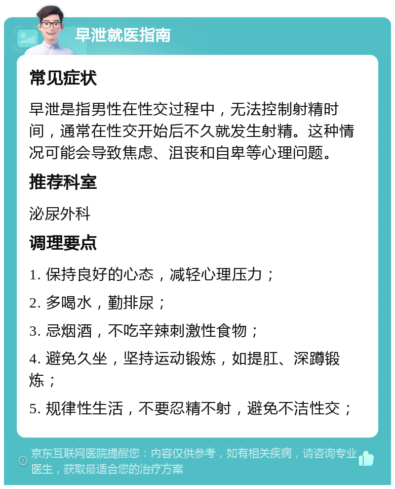 早泄就医指南 常见症状 早泄是指男性在性交过程中，无法控制射精时间，通常在性交开始后不久就发生射精。这种情况可能会导致焦虑、沮丧和自卑等心理问题。 推荐科室 泌尿外科 调理要点 1. 保持良好的心态，减轻心理压力； 2. 多喝水，勤排尿； 3. 忌烟酒，不吃辛辣刺激性食物； 4. 避免久坐，坚持运动锻炼，如提肛、深蹲锻炼； 5. 规律性生活，不要忍精不射，避免不洁性交；