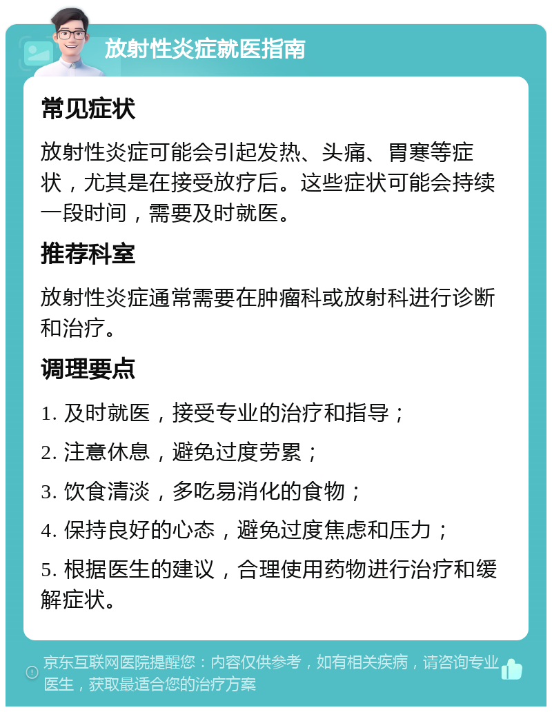 放射性炎症就医指南 常见症状 放射性炎症可能会引起发热、头痛、胃寒等症状，尤其是在接受放疗后。这些症状可能会持续一段时间，需要及时就医。 推荐科室 放射性炎症通常需要在肿瘤科或放射科进行诊断和治疗。 调理要点 1. 及时就医，接受专业的治疗和指导； 2. 注意休息，避免过度劳累； 3. 饮食清淡，多吃易消化的食物； 4. 保持良好的心态，避免过度焦虑和压力； 5. 根据医生的建议，合理使用药物进行治疗和缓解症状。