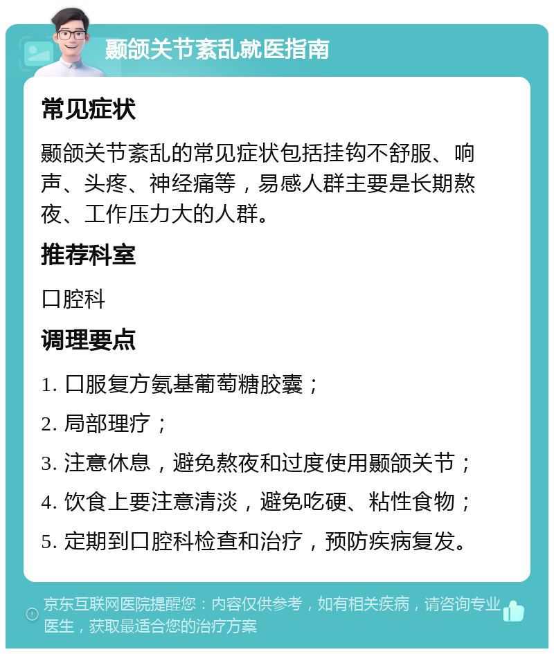 颞颌关节紊乱就医指南 常见症状 颞颌关节紊乱的常见症状包括挂钩不舒服、响声、头疼、神经痛等，易感人群主要是长期熬夜、工作压力大的人群。 推荐科室 口腔科 调理要点 1. 口服复方氨基葡萄糖胶囊； 2. 局部理疗； 3. 注意休息，避免熬夜和过度使用颞颌关节； 4. 饮食上要注意清淡，避免吃硬、粘性食物； 5. 定期到口腔科检查和治疗，预防疾病复发。