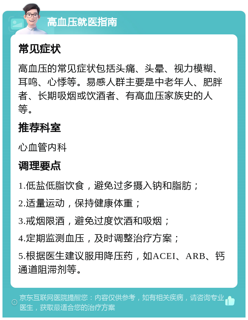 高血压就医指南 常见症状 高血压的常见症状包括头痛、头晕、视力模糊、耳鸣、心悸等。易感人群主要是中老年人、肥胖者、长期吸烟或饮酒者、有高血压家族史的人等。 推荐科室 心血管内科 调理要点 1.低盐低脂饮食，避免过多摄入钠和脂肪； 2.适量运动，保持健康体重； 3.戒烟限酒，避免过度饮酒和吸烟； 4.定期监测血压，及时调整治疗方案； 5.根据医生建议服用降压药，如ACEI、ARB、钙通道阻滞剂等。