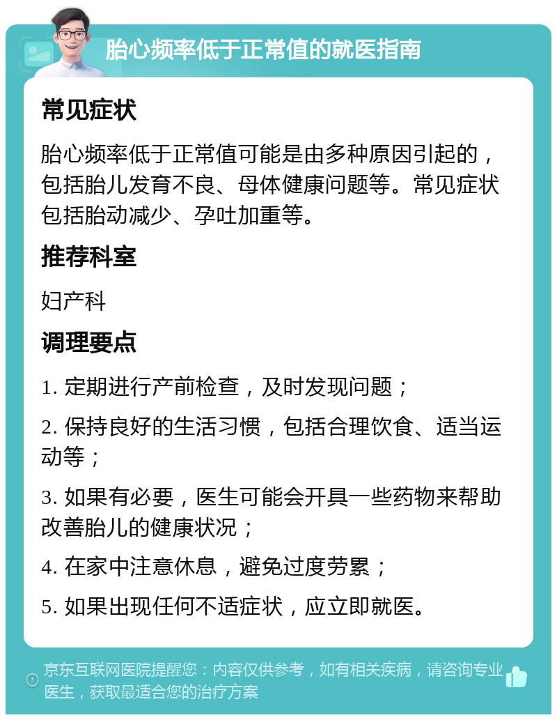 胎心频率低于正常值的就医指南 常见症状 胎心频率低于正常值可能是由多种原因引起的，包括胎儿发育不良、母体健康问题等。常见症状包括胎动减少、孕吐加重等。 推荐科室 妇产科 调理要点 1. 定期进行产前检查，及时发现问题； 2. 保持良好的生活习惯，包括合理饮食、适当运动等； 3. 如果有必要，医生可能会开具一些药物来帮助改善胎儿的健康状况； 4. 在家中注意休息，避免过度劳累； 5. 如果出现任何不适症状，应立即就医。