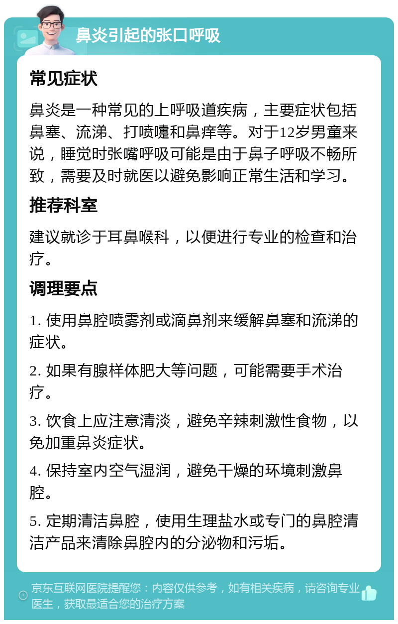 鼻炎引起的张口呼吸 常见症状 鼻炎是一种常见的上呼吸道疾病，主要症状包括鼻塞、流涕、打喷嚏和鼻痒等。对于12岁男童来说，睡觉时张嘴呼吸可能是由于鼻子呼吸不畅所致，需要及时就医以避免影响正常生活和学习。 推荐科室 建议就诊于耳鼻喉科，以便进行专业的检查和治疗。 调理要点 1. 使用鼻腔喷雾剂或滴鼻剂来缓解鼻塞和流涕的症状。 2. 如果有腺样体肥大等问题，可能需要手术治疗。 3. 饮食上应注意清淡，避免辛辣刺激性食物，以免加重鼻炎症状。 4. 保持室内空气湿润，避免干燥的环境刺激鼻腔。 5. 定期清洁鼻腔，使用生理盐水或专门的鼻腔清洁产品来清除鼻腔内的分泌物和污垢。