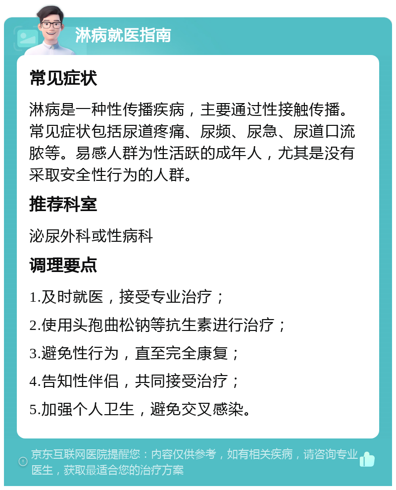 淋病就医指南 常见症状 淋病是一种性传播疾病，主要通过性接触传播。常见症状包括尿道疼痛、尿频、尿急、尿道口流脓等。易感人群为性活跃的成年人，尤其是没有采取安全性行为的人群。 推荐科室 泌尿外科或性病科 调理要点 1.及时就医，接受专业治疗； 2.使用头孢曲松钠等抗生素进行治疗； 3.避免性行为，直至完全康复； 4.告知性伴侣，共同接受治疗； 5.加强个人卫生，避免交叉感染。