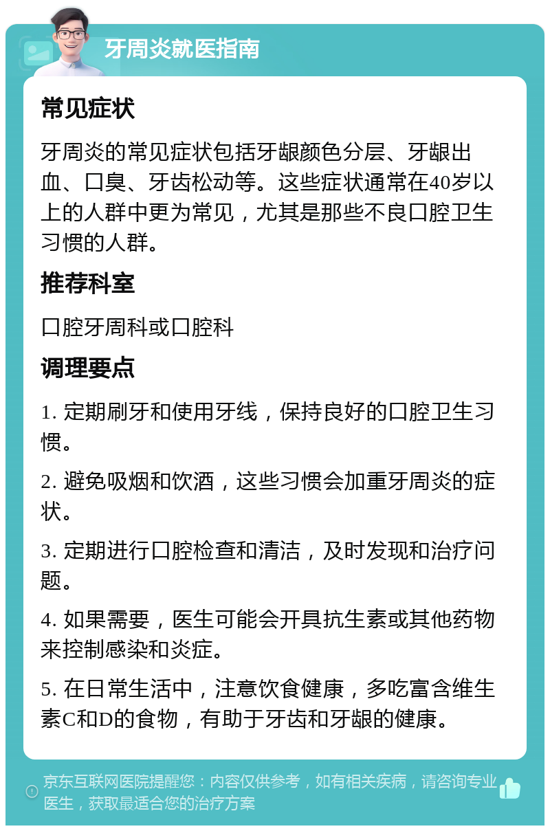 牙周炎就医指南 常见症状 牙周炎的常见症状包括牙龈颜色分层、牙龈出血、口臭、牙齿松动等。这些症状通常在40岁以上的人群中更为常见，尤其是那些不良口腔卫生习惯的人群。 推荐科室 口腔牙周科或口腔科 调理要点 1. 定期刷牙和使用牙线，保持良好的口腔卫生习惯。 2. 避免吸烟和饮酒，这些习惯会加重牙周炎的症状。 3. 定期进行口腔检查和清洁，及时发现和治疗问题。 4. 如果需要，医生可能会开具抗生素或其他药物来控制感染和炎症。 5. 在日常生活中，注意饮食健康，多吃富含维生素C和D的食物，有助于牙齿和牙龈的健康。