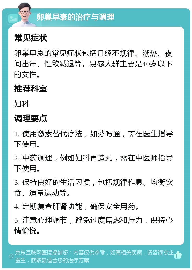 卵巢早衰的治疗与调理 常见症状 卵巢早衰的常见症状包括月经不规律、潮热、夜间出汗、性欲减退等。易感人群主要是40岁以下的女性。 推荐科室 妇科 调理要点 1. 使用激素替代疗法，如芬吗通，需在医生指导下使用。 2. 中药调理，例如妇科再造丸，需在中医师指导下使用。 3. 保持良好的生活习惯，包括规律作息、均衡饮食、适量运动等。 4. 定期复查肝肾功能，确保安全用药。 5. 注意心理调节，避免过度焦虑和压力，保持心情愉悦。