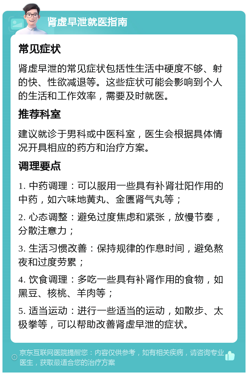 肾虚早泄就医指南 常见症状 肾虚早泄的常见症状包括性生活中硬度不够、射的快、性欲减退等。这些症状可能会影响到个人的生活和工作效率，需要及时就医。 推荐科室 建议就诊于男科或中医科室，医生会根据具体情况开具相应的药方和治疗方案。 调理要点 1. 中药调理：可以服用一些具有补肾壮阳作用的中药，如六味地黄丸、金匮肾气丸等； 2. 心态调整：避免过度焦虑和紧张，放慢节奏，分散注意力； 3. 生活习惯改善：保持规律的作息时间，避免熬夜和过度劳累； 4. 饮食调理：多吃一些具有补肾作用的食物，如黑豆、核桃、羊肉等； 5. 适当运动：进行一些适当的运动，如散步、太极拳等，可以帮助改善肾虚早泄的症状。