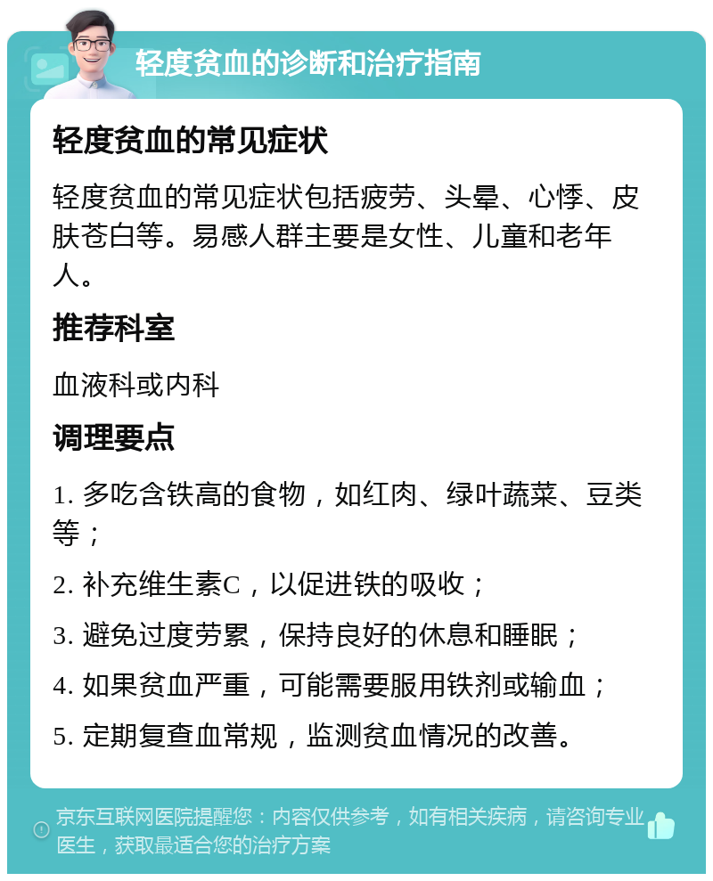 轻度贫血的诊断和治疗指南 轻度贫血的常见症状 轻度贫血的常见症状包括疲劳、头晕、心悸、皮肤苍白等。易感人群主要是女性、儿童和老年人。 推荐科室 血液科或内科 调理要点 1. 多吃含铁高的食物，如红肉、绿叶蔬菜、豆类等； 2. 补充维生素C，以促进铁的吸收； 3. 避免过度劳累，保持良好的休息和睡眠； 4. 如果贫血严重，可能需要服用铁剂或输血； 5. 定期复查血常规，监测贫血情况的改善。