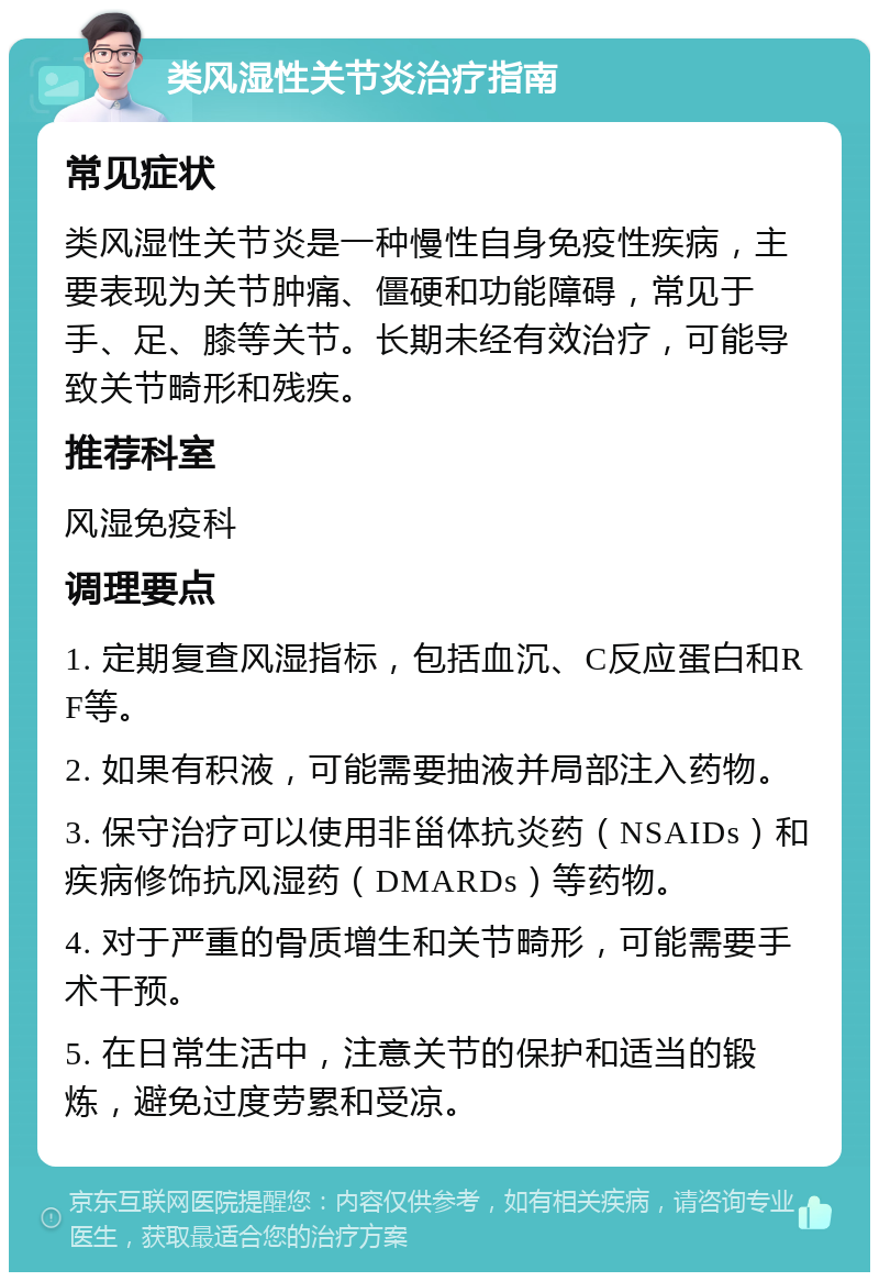 类风湿性关节炎治疗指南 常见症状 类风湿性关节炎是一种慢性自身免疫性疾病，主要表现为关节肿痛、僵硬和功能障碍，常见于手、足、膝等关节。长期未经有效治疗，可能导致关节畸形和残疾。 推荐科室 风湿免疫科 调理要点 1. 定期复查风湿指标，包括血沉、C反应蛋白和RF等。 2. 如果有积液，可能需要抽液并局部注入药物。 3. 保守治疗可以使用非甾体抗炎药（NSAIDs）和疾病修饰抗风湿药（DMARDs）等药物。 4. 对于严重的骨质增生和关节畸形，可能需要手术干预。 5. 在日常生活中，注意关节的保护和适当的锻炼，避免过度劳累和受凉。