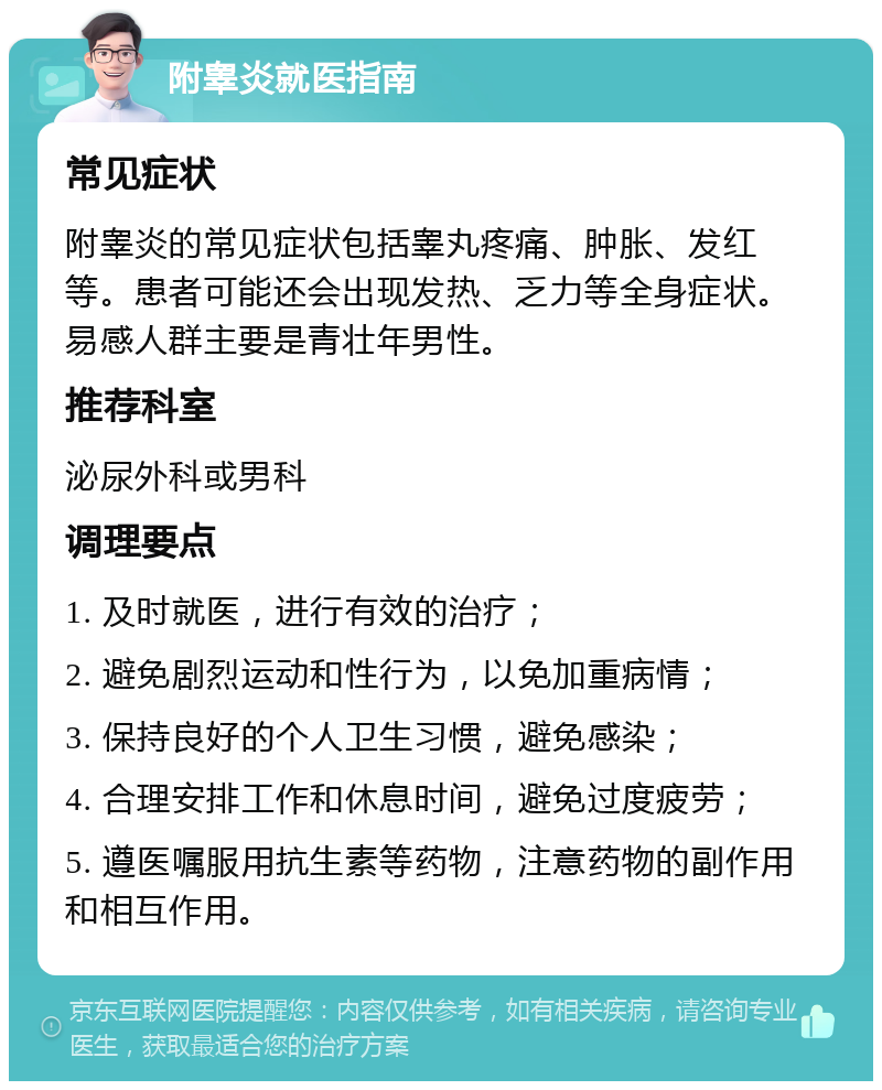 附睾炎就医指南 常见症状 附睾炎的常见症状包括睾丸疼痛、肿胀、发红等。患者可能还会出现发热、乏力等全身症状。易感人群主要是青壮年男性。 推荐科室 泌尿外科或男科 调理要点 1. 及时就医，进行有效的治疗； 2. 避免剧烈运动和性行为，以免加重病情； 3. 保持良好的个人卫生习惯，避免感染； 4. 合理安排工作和休息时间，避免过度疲劳； 5. 遵医嘱服用抗生素等药物，注意药物的副作用和相互作用。