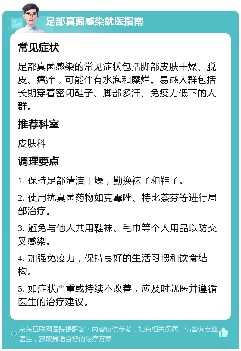 足部真菌感染就医指南 常见症状 足部真菌感染的常见症状包括脚部皮肤干燥、脱皮、瘙痒，可能伴有水泡和糜烂。易感人群包括长期穿着密闭鞋子、脚部多汗、免疫力低下的人群。 推荐科室 皮肤科 调理要点 1. 保持足部清洁干燥，勤换袜子和鞋子。 2. 使用抗真菌药物如克霉唑、特比萘芬等进行局部治疗。 3. 避免与他人共用鞋袜、毛巾等个人用品以防交叉感染。 4. 加强免疫力，保持良好的生活习惯和饮食结构。 5. 如症状严重或持续不改善，应及时就医并遵循医生的治疗建议。