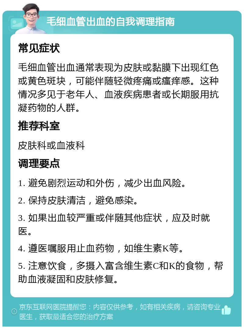 毛细血管出血的自我调理指南 常见症状 毛细血管出血通常表现为皮肤或黏膜下出现红色或黄色斑块，可能伴随轻微疼痛或瘙痒感。这种情况多见于老年人、血液疾病患者或长期服用抗凝药物的人群。 推荐科室 皮肤科或血液科 调理要点 1. 避免剧烈运动和外伤，减少出血风险。 2. 保持皮肤清洁，避免感染。 3. 如果出血较严重或伴随其他症状，应及时就医。 4. 遵医嘱服用止血药物，如维生素K等。 5. 注意饮食，多摄入富含维生素C和K的食物，帮助血液凝固和皮肤修复。