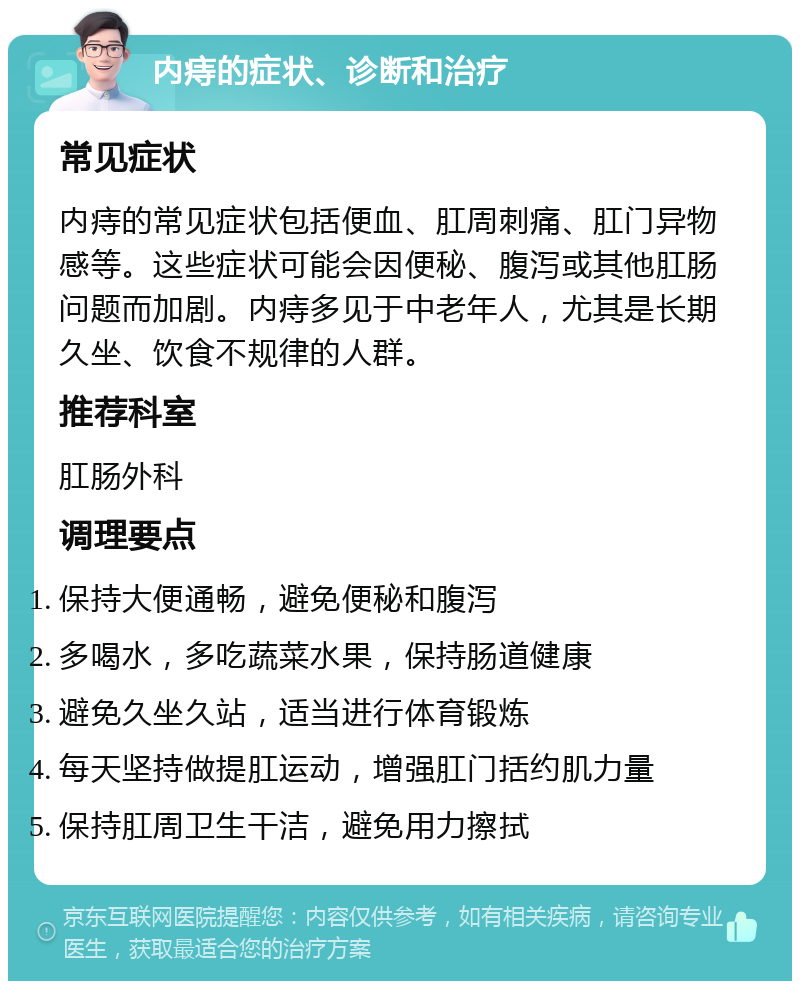 内痔的症状、诊断和治疗 常见症状 内痔的常见症状包括便血、肛周刺痛、肛门异物感等。这些症状可能会因便秘、腹泻或其他肛肠问题而加剧。内痔多见于中老年人，尤其是长期久坐、饮食不规律的人群。 推荐科室 肛肠外科 调理要点 保持大便通畅，避免便秘和腹泻 多喝水，多吃蔬菜水果，保持肠道健康 避免久坐久站，适当进行体育锻炼 每天坚持做提肛运动，增强肛门括约肌力量 保持肛周卫生干洁，避免用力擦拭