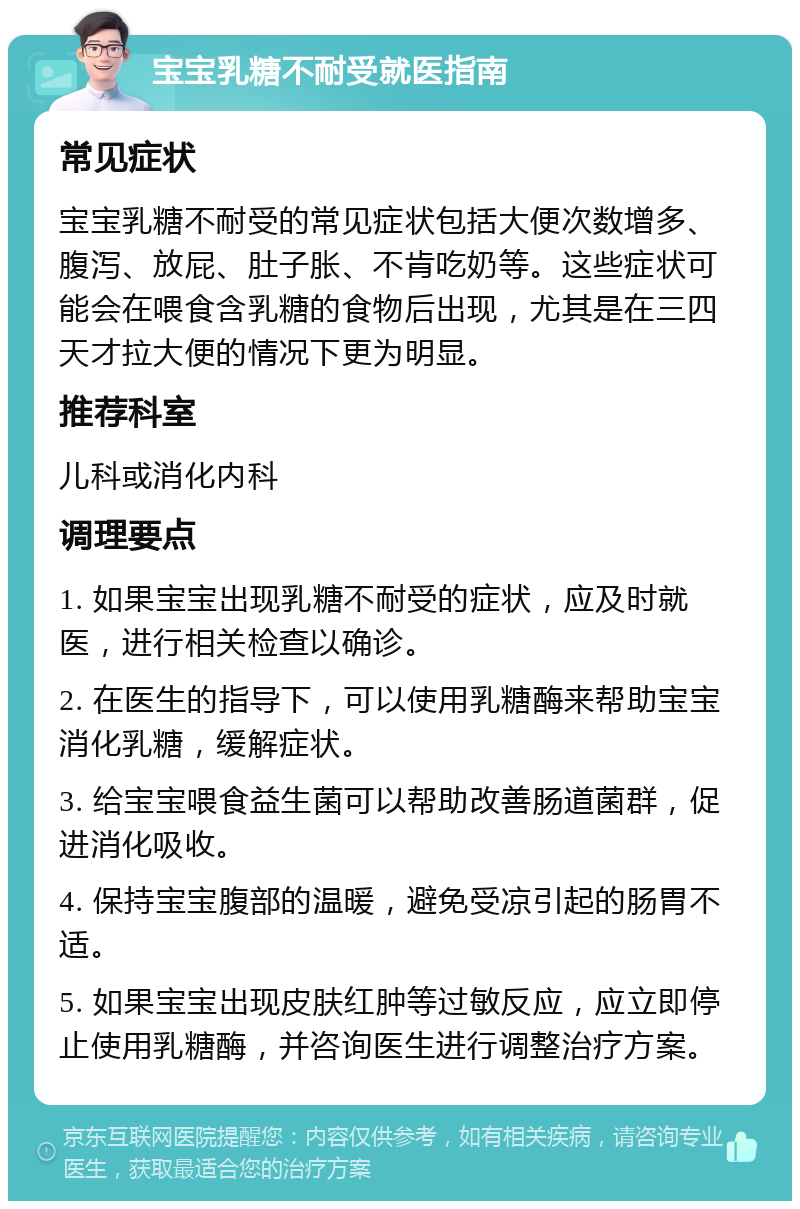 宝宝乳糖不耐受就医指南 常见症状 宝宝乳糖不耐受的常见症状包括大便次数增多、腹泻、放屁、肚子胀、不肯吃奶等。这些症状可能会在喂食含乳糖的食物后出现，尤其是在三四天才拉大便的情况下更为明显。 推荐科室 儿科或消化内科 调理要点 1. 如果宝宝出现乳糖不耐受的症状，应及时就医，进行相关检查以确诊。 2. 在医生的指导下，可以使用乳糖酶来帮助宝宝消化乳糖，缓解症状。 3. 给宝宝喂食益生菌可以帮助改善肠道菌群，促进消化吸收。 4. 保持宝宝腹部的温暖，避免受凉引起的肠胃不适。 5. 如果宝宝出现皮肤红肿等过敏反应，应立即停止使用乳糖酶，并咨询医生进行调整治疗方案。