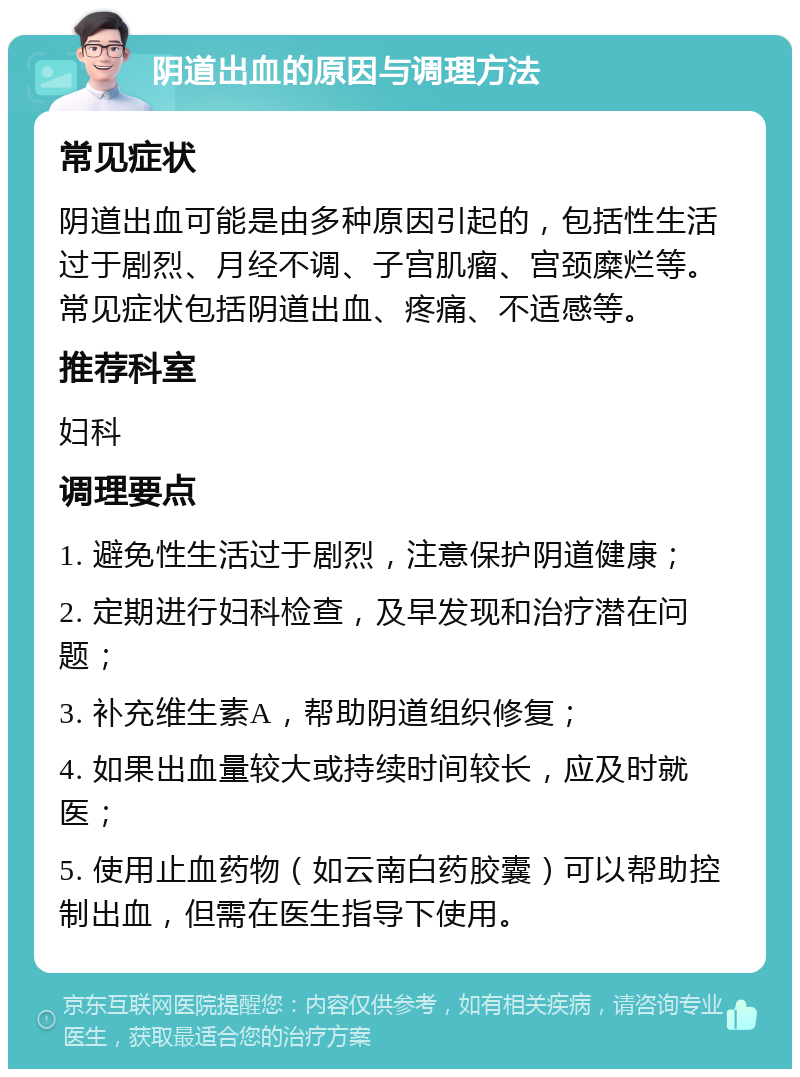 阴道出血的原因与调理方法 常见症状 阴道出血可能是由多种原因引起的，包括性生活过于剧烈、月经不调、子宫肌瘤、宫颈糜烂等。常见症状包括阴道出血、疼痛、不适感等。 推荐科室 妇科 调理要点 1. 避免性生活过于剧烈，注意保护阴道健康； 2. 定期进行妇科检查，及早发现和治疗潜在问题； 3. 补充维生素A，帮助阴道组织修复； 4. 如果出血量较大或持续时间较长，应及时就医； 5. 使用止血药物（如云南白药胶囊）可以帮助控制出血，但需在医生指导下使用。