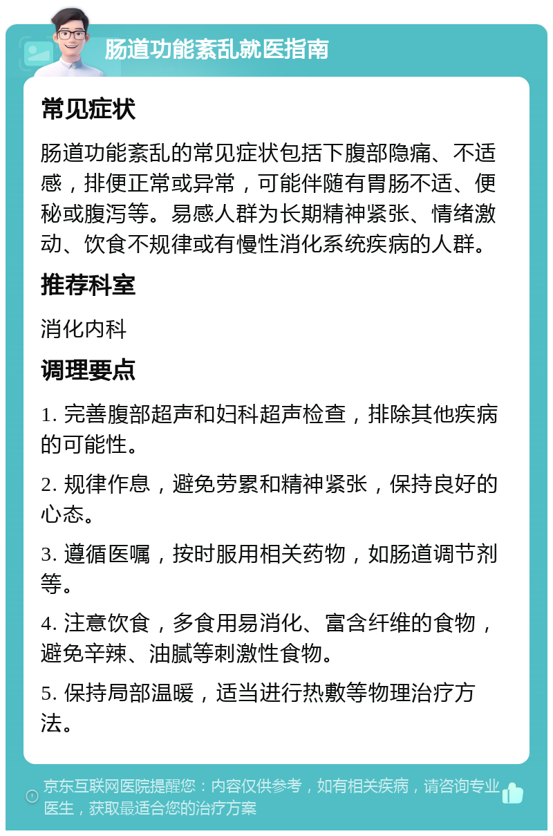 肠道功能紊乱就医指南 常见症状 肠道功能紊乱的常见症状包括下腹部隐痛、不适感，排便正常或异常，可能伴随有胃肠不适、便秘或腹泻等。易感人群为长期精神紧张、情绪激动、饮食不规律或有慢性消化系统疾病的人群。 推荐科室 消化内科 调理要点 1. 完善腹部超声和妇科超声检查，排除其他疾病的可能性。 2. 规律作息，避免劳累和精神紧张，保持良好的心态。 3. 遵循医嘱，按时服用相关药物，如肠道调节剂等。 4. 注意饮食，多食用易消化、富含纤维的食物，避免辛辣、油腻等刺激性食物。 5. 保持局部温暖，适当进行热敷等物理治疗方法。