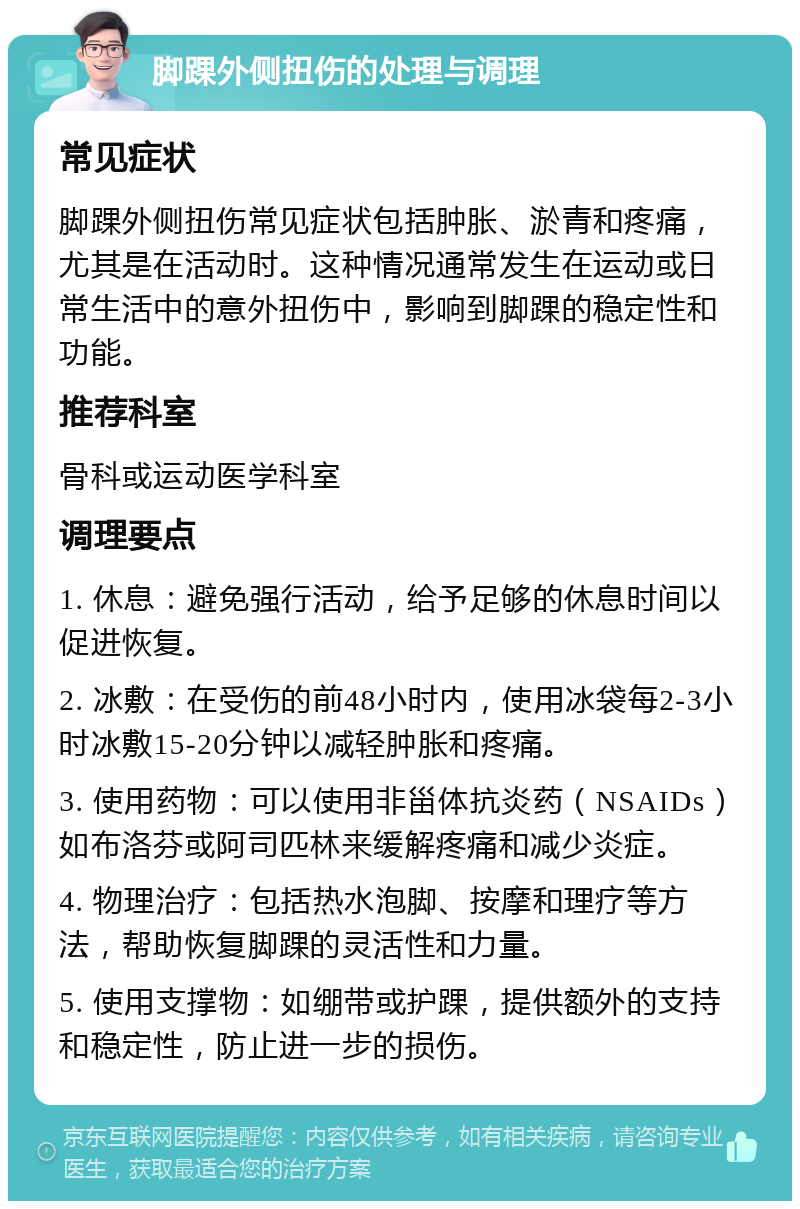 脚踝外侧扭伤的处理与调理 常见症状 脚踝外侧扭伤常见症状包括肿胀、淤青和疼痛，尤其是在活动时。这种情况通常发生在运动或日常生活中的意外扭伤中，影响到脚踝的稳定性和功能。 推荐科室 骨科或运动医学科室 调理要点 1. 休息：避免强行活动，给予足够的休息时间以促进恢复。 2. 冰敷：在受伤的前48小时内，使用冰袋每2-3小时冰敷15-20分钟以减轻肿胀和疼痛。 3. 使用药物：可以使用非甾体抗炎药（NSAIDs）如布洛芬或阿司匹林来缓解疼痛和减少炎症。 4. 物理治疗：包括热水泡脚、按摩和理疗等方法，帮助恢复脚踝的灵活性和力量。 5. 使用支撑物：如绷带或护踝，提供额外的支持和稳定性，防止进一步的损伤。