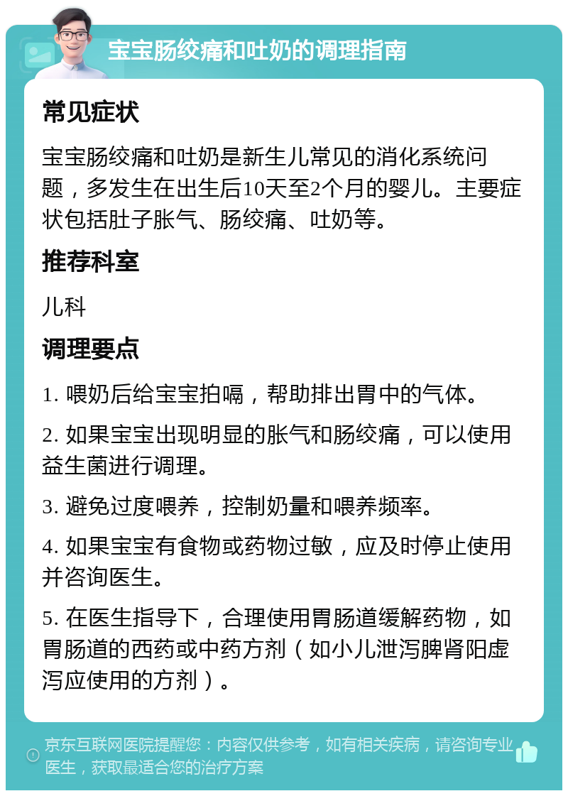 宝宝肠绞痛和吐奶的调理指南 常见症状 宝宝肠绞痛和吐奶是新生儿常见的消化系统问题，多发生在出生后10天至2个月的婴儿。主要症状包括肚子胀气、肠绞痛、吐奶等。 推荐科室 儿科 调理要点 1. 喂奶后给宝宝拍嗝，帮助排出胃中的气体。 2. 如果宝宝出现明显的胀气和肠绞痛，可以使用益生菌进行调理。 3. 避免过度喂养，控制奶量和喂养频率。 4. 如果宝宝有食物或药物过敏，应及时停止使用并咨询医生。 5. 在医生指导下，合理使用胃肠道缓解药物，如胃肠道的西药或中药方剂（如小儿泄泻脾肾阳虚泻应使用的方剂）。