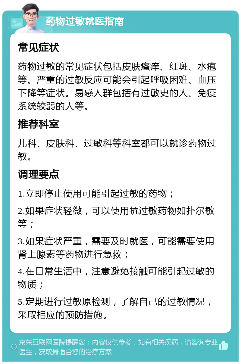 药物过敏就医指南 常见症状 药物过敏的常见症状包括皮肤瘙痒、红斑、水疱等。严重的过敏反应可能会引起呼吸困难、血压下降等症状。易感人群包括有过敏史的人、免疫系统较弱的人等。 推荐科室 儿科、皮肤科、过敏科等科室都可以就诊药物过敏。 调理要点 1.立即停止使用可能引起过敏的药物； 2.如果症状轻微，可以使用抗过敏药物如扑尔敏等； 3.如果症状严重，需要及时就医，可能需要使用肾上腺素等药物进行急救； 4.在日常生活中，注意避免接触可能引起过敏的物质； 5.定期进行过敏原检测，了解自己的过敏情况，采取相应的预防措施。