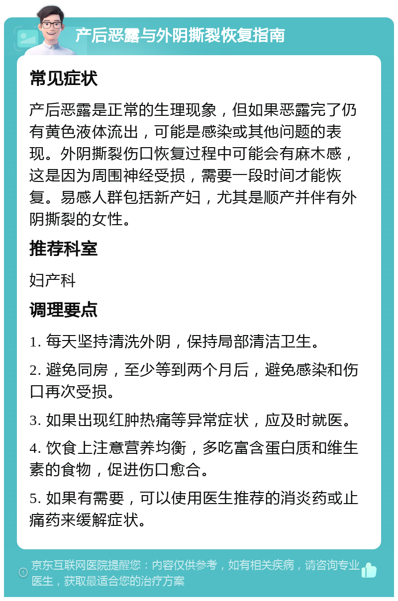 产后恶露与外阴撕裂恢复指南 常见症状 产后恶露是正常的生理现象，但如果恶露完了仍有黄色液体流出，可能是感染或其他问题的表现。外阴撕裂伤口恢复过程中可能会有麻木感，这是因为周围神经受损，需要一段时间才能恢复。易感人群包括新产妇，尤其是顺产并伴有外阴撕裂的女性。 推荐科室 妇产科 调理要点 1. 每天坚持清洗外阴，保持局部清洁卫生。 2. 避免同房，至少等到两个月后，避免感染和伤口再次受损。 3. 如果出现红肿热痛等异常症状，应及时就医。 4. 饮食上注意营养均衡，多吃富含蛋白质和维生素的食物，促进伤口愈合。 5. 如果有需要，可以使用医生推荐的消炎药或止痛药来缓解症状。