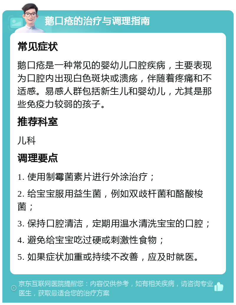 鹅口疮的治疗与调理指南 常见症状 鹅口疮是一种常见的婴幼儿口腔疾病，主要表现为口腔内出现白色斑块或溃疡，伴随着疼痛和不适感。易感人群包括新生儿和婴幼儿，尤其是那些免疫力较弱的孩子。 推荐科室 儿科 调理要点 1. 使用制霉菌素片进行外涂治疗； 2. 给宝宝服用益生菌，例如双歧杆菌和酪酸梭菌； 3. 保持口腔清洁，定期用温水清洗宝宝的口腔； 4. 避免给宝宝吃过硬或刺激性食物； 5. 如果症状加重或持续不改善，应及时就医。