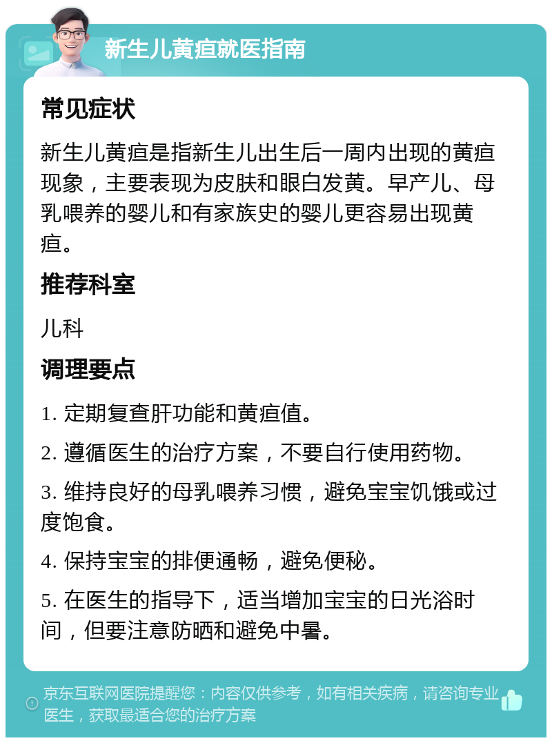 新生儿黄疸就医指南 常见症状 新生儿黄疸是指新生儿出生后一周内出现的黄疸现象，主要表现为皮肤和眼白发黄。早产儿、母乳喂养的婴儿和有家族史的婴儿更容易出现黄疸。 推荐科室 儿科 调理要点 1. 定期复查肝功能和黄疸值。 2. 遵循医生的治疗方案，不要自行使用药物。 3. 维持良好的母乳喂养习惯，避免宝宝饥饿或过度饱食。 4. 保持宝宝的排便通畅，避免便秘。 5. 在医生的指导下，适当增加宝宝的日光浴时间，但要注意防晒和避免中暑。